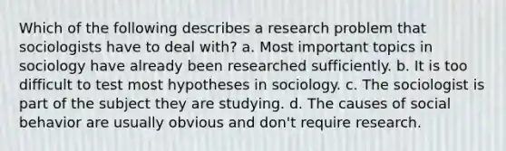 Which of the following describes a research problem that sociologists have to deal with? a. Most important topics in sociology have already been researched sufficiently. b. It is too difficult to test most hypotheses in sociology. c. The sociologist is part of the subject they are studying. d. The causes of social behavior are usually obvious and don't require research.