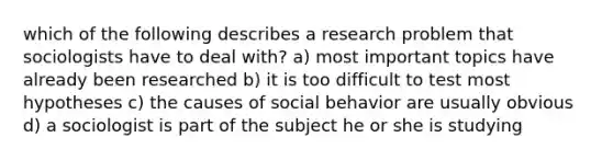 which of the following describes a research problem that sociologists have to deal with? a) most important topics have already been researched b) it is too difficult to test most hypotheses c) the causes of social behavior are usually obvious d) a sociologist is part of the subject he or she is studying