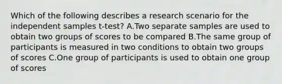 Which of the following describes a research scenario for the independent samples t-test? A.Two separate samples are used to obtain two groups of scores to be compared B.The same group of participants is measured in two conditions to obtain two groups of scores C.One group of participants is used to obtain one group of scores