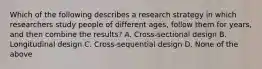 Which of the following describes a research strategy in which researchers study people of different ages, follow them for years, and then combine the results? A. Cross-sectional design B. Longitudinal design C. Cross-sequential design D. None of the above