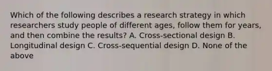 Which of the following describes a research strategy in which researchers study people of different ages, follow them for years, and then combine the results? A. Cross-sectional design B. Longitudinal design C. Cross-sequential design D. None of the above