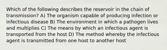 Which of the following describes the reservoir in the chain of transmission? A) The organism capable of producing infection or infectious disease B) The environment in which a pathogen lives and multiplies C) The means by which an infectious agent is transported from the host D) The method whereby the infectious agent is transmitted from one host to another host