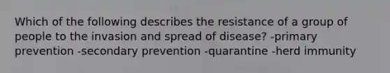 Which of the following describes the resistance of a group of people to the invasion and spread of disease? -primary prevention -secondary prevention -quarantine -herd immunity