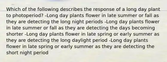 Which of the following describes the response of a long day plant to photoperiod? -Long day plants flower in late summer or fall as they are detecting the long night periods -Long day plants flower in late summer or fall as they are detecting the days becoming shorter -Long day plants flower in late spring or early summer as they are detecting the long daylight period -Long day plants flower in late spring or early summer as they are detecting the short night period