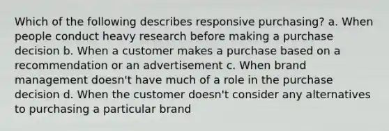 Which of the following describes responsive purchasing? a. When people conduct heavy research before making a purchase decision b. When a customer makes a purchase based on a recommendation or an advertisement c. When brand management doesn't have much of a role in the purchase decision d. When the customer doesn't consider any alternatives to purchasing a particular brand