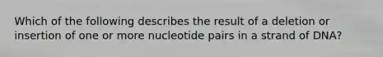 Which of the following describes the result of a deletion or insertion of one or more nucleotide pairs in a strand of DNA?