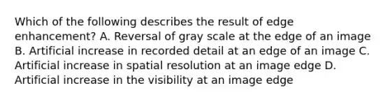 Which of the following describes the result of edge enhancement? A. Reversal of gray scale at the edge of an image B. Artificial increase in recorded detail at an edge of an image C. Artificial increase in spatial resolution at an image edge D. Artificial increase in the visibility at an image edge