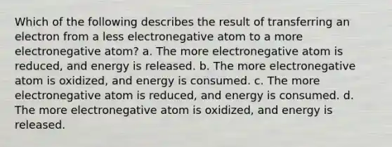 Which of the following describes the result of transferring an electron from a less electronegative atom to a more electronegative atom? a. The more electronegative atom is reduced, and energy is released. b. The more electronegative atom is oxidized, and energy is consumed. c. The more electronegative atom is reduced, and energy is consumed. d. The more electronegative atom is oxidized, and energy is released.