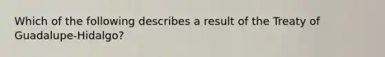 Which of the following describes a result of the Treaty of Guadalupe-Hidalgo?