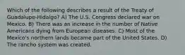 Which of the following describes a result of the Treaty of Guadalupe-Hidalgo? A) The U.S. Congress declared war on Mexico. B) There was an increase in the number of Native Americans dying from European diseases. C) Most of the Mexico's northern lands became part of the United States. D) The rancho system was created.