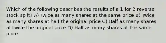 Which of the following describes the results of a 1 for 2 reverse stock split? A) Twice as many shares at the same price B) Twice as many shares at half the original price C) Half as many shares at twice the original price D) Half as many shares at the same price