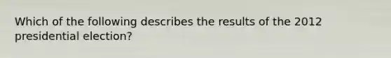 Which of the following describes the results of the 2012 presidential election?