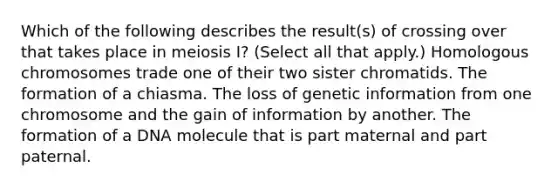 Which of the following describes the result(s) of crossing over that takes place in meiosis I? (Select all that apply.) Homologous chromosomes trade one of their two sister chromatids. The formation of a chiasma. The loss of genetic information from one chromosome and the gain of information by another. The formation of a DNA molecule that is part maternal and part paternal.