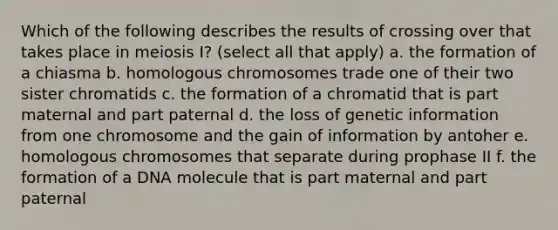 Which of the following describes the results of crossing over that takes place in meiosis I? (select all that apply) a. the formation of a chiasma b. homologous chromosomes trade one of their two sister chromatids c. the formation of a chromatid that is part maternal and part paternal d. the loss of genetic information from one chromosome and the gain of information by antoher e. homologous chromosomes that separate during prophase II f. the formation of a DNA molecule that is part maternal and part paternal