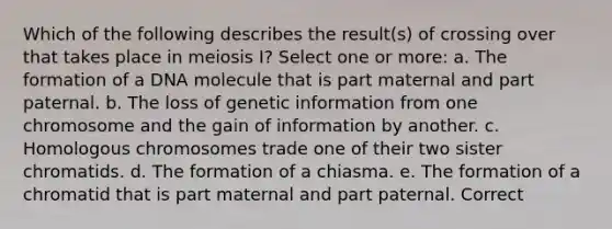 Which of the following describes the result(s) of crossing over that takes place in meiosis I? Select one or more: a. The formation of a DNA molecule that is part maternal and part paternal. b. The loss of genetic information from one chromosome and the gain of information by another. c. Homologous chromosomes trade one of their two sister chromatids. d. The formation of a chiasma. e. The formation of a chromatid that is part maternal and part paternal. Correct