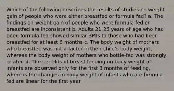 Which of the following describes the results of studies on weight gain of people who were either breastfed or formula fed? a. The findings on weight gain of people who were formula fed or breastfed are inconsistent b. Adults 21-25 years of age who had been formula fed showed similar BMIs to those who had been breastfed for at least 6 months c. The body weight of mothers who breastfed was not a factor in their child's body weight, whereas the body weight of mothers who bottle-fed was strongly related d. The benefits of breast feeding on body weight of infants are observed only for the first 3 months of feeding, whereas the changes in body weight of infants who are formula-fed are linear for the first year