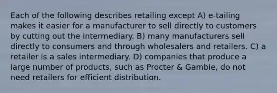 Each of the following describes retailing except A) e-tailing makes it easier for a manufacturer to sell directly to customers by cutting out the intermediary. B) many manufacturers sell directly to consumers and through wholesalers and retailers. C) a retailer is a sales intermediary. D) companies that produce a large number of products, such as Procter & Gamble, do not need retailers for efficient distribution.