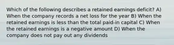 Which of the following describes a retained earnings deficit? A) When the company records a net loss for the year B) When the retained earnings is less than the total paid-in capital C) When the retained earnings is a negative amount D) When the company does not pay out any dividends