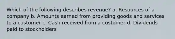 Which of the following describes revenue? a. Resources of a company b. Amounts earned from providing goods and services to a customer c. Cash received from a customer d. Dividends paid to stockholders