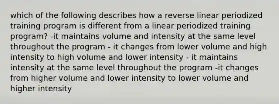 which of the following describes how a reverse linear periodized training program is different from a linear periodized training program? -it maintains volume and intensity at the same level throughout the program - it changes from lower volume and high intensity to high volume and lower intensity - it maintains intensity at the same level throughout the program -it changes from higher volume and lower intensity to lower volume and higher intensity