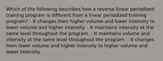 Which of the following describes how a reverse linear periodized training program is different from a linear periodized training program? - It changes from higher volume and lower intensity to lower volume and higher intensity. - It maintains intensity at the same level throughout the program. - It maintains volume and intensity at the same level throughout the program. - It changes from lower volume and higher intensity to higher volume and lower intensity.