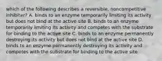 which of the following describes a reversible, noncompetitive inhibiter? A. binds to an enzyme temporarily limiting its activity but does not bind at the active site B. binds to an enzyme temporarily limiting its activity and competes with the substrate for binding to the active site C. binds to an enzyme permanently destroying its activity but does not bind at the active site D. binds to an enzyme permanently destroying its activity and competes with the substrate for binding to the active site