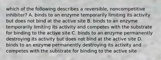 which of the following describes a reversible, noncompetitive inhibiter? A. binds to an enzyme temporarily limiting its activity but does not bind at the active site B. binds to an enzyme temporarily limiting its activity and competes with the substrate for binding to the active site C. binds to an enzyme permanently destroying its activity but does not bind at the active site D. binds to an enzyme permanently destroying its activity and competes with the substrate for binding to the active site