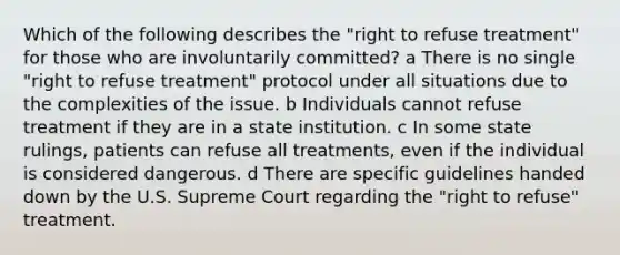 Which of the following describes the "right to refuse treatment" for those who are involuntarily committed? a There is no single "right to refuse treatment" protocol under all situations due to the complexities of the issue. b Individuals cannot refuse treatment if they are in a state institution. c In some state rulings, patients can refuse all treatments, even if the individual is considered dangerous. d There are specific guidelines handed down by the U.S. Supreme Court regarding the "right to refuse" treatment.