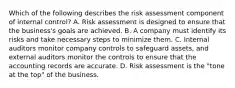 Which of the following describes the risk assessment component of internal​ control? A. Risk assessment is designed to ensure that the​ business's goals are achieved. B. A company must identify its risks and take necessary steps to minimize them. C. Internal auditors monitor company controls to safeguard​ assets, and external auditors monitor the controls to ensure that the accounting records are accurate. D. Risk assessment is the​ "tone at the​ top" of the business.