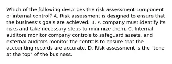 Which of the following describes the risk assessment component of internal​ control? A. Risk assessment is designed to ensure that the​ business's goals are achieved. B. A company must identify its risks and take necessary steps to minimize them. C. Internal auditors monitor company controls to safeguard​ assets, and external auditors monitor the controls to ensure that the accounting records are accurate. D. Risk assessment is the​ "tone at the​ top" of the business.