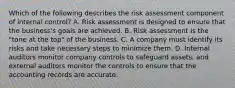 Which of the following describes the risk assessment component of internal​ control? A. Risk assessment is designed to ensure that the​ business's goals are achieved. B. Risk assessment is the​ "tone at the​ top" of the business. C. A company must identify its risks and take necessary steps to minimize them. D. Internal auditors monitor company controls to safeguard​ assets, and external auditors monitor the controls to ensure that the accounting records are accurate.