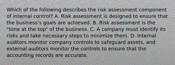 Which of the following describes the risk assessment component of internal​ control? A. Risk assessment is designed to ensure that the​ business's goals are achieved. B. Risk assessment is the​ "tone at the​ top" of the business. C. A company must identify its risks and take necessary steps to minimize them. D. Internal auditors monitor company controls to safeguard​ assets, and external auditors monitor the controls to ensure that the accounting records are accurate.