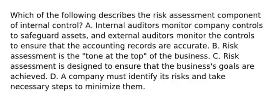 Which of the following describes the risk assessment component of internal​ control? A. Internal auditors monitor company controls to safeguard​ assets, and external auditors monitor the controls to ensure that the accounting records are accurate. B. Risk assessment is the​ "tone at the​ top" of the business. C. Risk assessment is designed to ensure that the​ business's goals are achieved. D. A company must identify its risks and take necessary steps to minimize them.