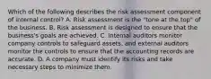 Which of the following describes the risk assessment component of internal​ control? A. Risk assessment is the​ "tone at the​ top" of the business. B. Risk assessment is designed to ensure that the​ business's goals are achieved. C. Internal auditors monitor company controls to safeguard​ assets, and external auditors monitor the controls to ensure that the accounting records are accurate. D. A company must identify its risks and take necessary steps to minimize them.