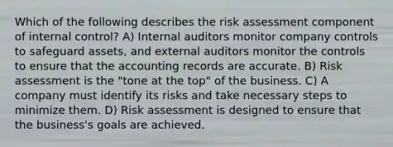 Which of the following describes the risk assessment component of <a href='https://www.questionai.com/knowledge/kjj42owoAP-internal-control' class='anchor-knowledge'>internal control</a>? A) Internal auditors monitor company controls to safeguard assets, and external auditors monitor the controls to ensure that the accounting records are accurate. B) Risk assessment is the "tone at the top" of the business. C) A company must identify its risks and take necessary steps to minimize them. D) Risk assessment is designed to ensure that the business's goals are achieved.