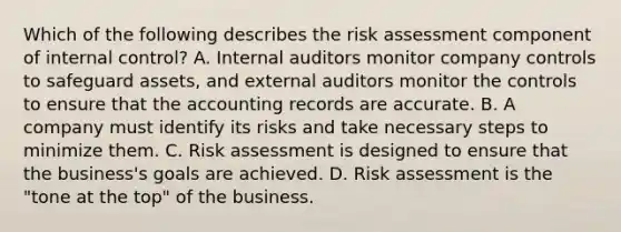 Which of the following describes the risk assessment component of internal​ control? A. Internal auditors monitor company controls to safeguard​ assets, and external auditors monitor the controls to ensure that the accounting records are accurate. B. A company must identify its risks and take necessary steps to minimize them. C. Risk assessment is designed to ensure that the​ business's goals are achieved. D. Risk assessment is the​ "tone at the​ top" of the business.