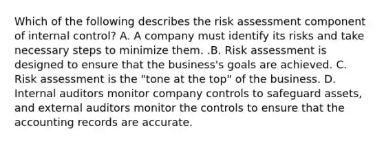 Which of the following describes the risk assessment component of internal​ control? A. A company must identify its risks and take necessary steps to minimize them. .B. Risk assessment is designed to ensure that the​ business's goals are achieved. C. Risk assessment is the​ "tone at the​ top" of the business. D. Internal auditors monitor company controls to safeguard​ assets, and external auditors monitor the controls to ensure that the accounting records are accurate.