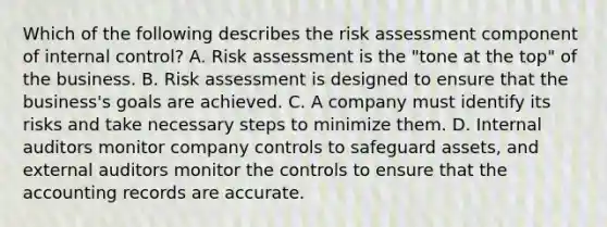 Which of the following describes the risk assessment component of internal control? A. Risk assessment is the "tone at the top" of the business. B. Risk assessment is designed to ensure that the business's goals are achieved. C. A company must identify its risks and take necessary steps to minimize them. D. Internal auditors monitor company controls to safeguard assets, and external auditors monitor the controls to ensure that the accounting records are accurate.