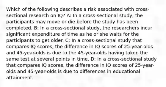 Which of the following describes a risk associated with cross-sectional research on IQ? A: In a cross-sectional study, the participants may move or die before the study has been completed. B: In a cross-sectional study, the researchers incur significant expenditure of time as he or she waits for the participants to get older. C: In a cross-sectional study that compares IQ scores, the difference in IQ scores of 25-year-olds and 45-year-olds is due to the 45-year-olds having taken the same test at several points in time. D: In a cross-sectional study that compares IQ scores, the difference in IQ scores of 25-year-olds and 45-year-olds is due to differences in educational attainment.