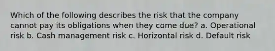 Which of the following describes the risk that the company cannot pay its obligations when they come due? a. Operational risk b. Cash management risk c. Horizontal risk d. Default risk