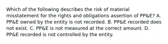 Which of the following describes the risk of material misstatement for the rights and obligations assertion of PP&E? A. PP&E owned by the entity is not recorded. B. PP&E recorded does not exist. C. PP&E is not measured at the correct amount. D. PP&E recorded is not controlled by the entity.