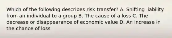 Which of the following describes risk transfer? A. Shifting liability from an individual to a group B. The cause of a loss C. The decrease or disappearance of economic value D. An increase in the chance of loss