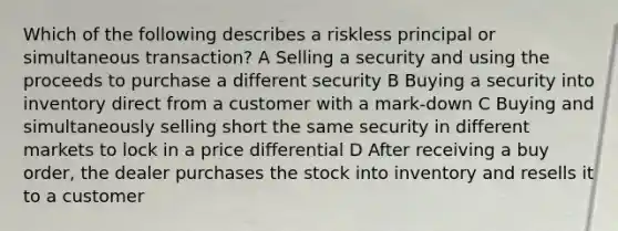 Which of the following describes a riskless principal or simultaneous transaction? A Selling a security and using the proceeds to purchase a different security B Buying a security into inventory direct from a customer with a mark-down C Buying and simultaneously selling short the same security in different markets to lock in a price differential D After receiving a buy order, the dealer purchases the stock into inventory and resells it to a customer