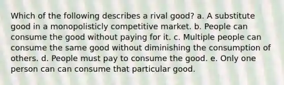 Which of the following describes a rival good? a. A substitute good in a monopolisticly competitive market. b. People can consume the good without paying for it. c. Multiple people can consume the same good without diminishing the consumption of others. d. People must pay to consume the good. e. Only one person can can consume that particular good.