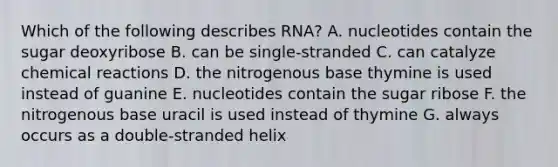 Which of the following describes RNA? A. nucleotides contain the sugar deoxyribose B. can be single-stranded C. can catalyze chemical reactions D. the nitrogenous base thymine is used instead of guanine E. nucleotides contain the sugar ribose F. the nitrogenous base uracil is used instead of thymine G. always occurs as a double-stranded helix