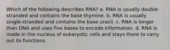 Which of the following describes RNA? a. RNA is usually double-stranded and contains the base thymine. b. RNA is usually single-stranded and contains the base uracil. c. RNA is longer than DNA and uses five bases to encode information. d. RNA is made in the nucleus of eukaryotic cells and stays there to carry out its functions.