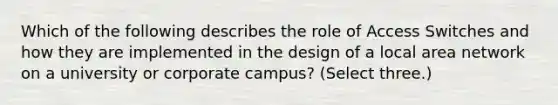 Which of the following describes the role of Access Switches and how they are implemented in the design of a local area network on a university or corporate campus? (Select three.)