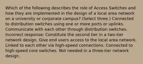 Which of the following describes the role of Access Switches and how they are implemented in the design of a local area network on a university or corporate campus? (Select three.) Connected to distribution switches using one or more ports or uplinks. Communicate with each other through distribution switches. Incorrect response: Constitute the second tier in a two-tier network design. Give end users access to the local area network. Linked to each other via high-speed connections. Connected to high-speed core switches. Not needed in a three-tier network design.