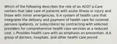 Which of the following describes the role of an ACO? a.Care centers that take care of patients with acute illness or injury and those with minor emergencies. b.A system of health care that integrates the delivery and payment of health care for covered persons (patients, or subscribers) by contracting with selected providers for comprehensive health care services at a reduced cost. c.Provides health care with an emphasis on prevention. d.A group of doctors, hospitals, and other health care provid