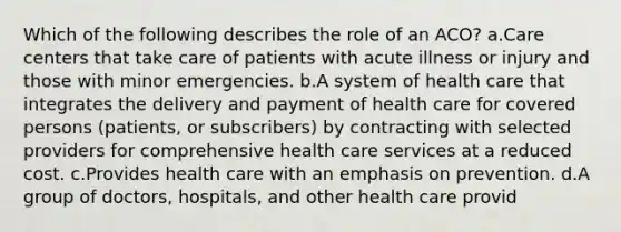 Which of the following describes the role of an ACO? a.Care centers that take care of patients with acute illness or injury and those with minor emergencies. b.A system of health care that integrates the delivery and payment of health care for covered persons (patients, or subscribers) by contracting with selected providers for comprehensive health care services at a reduced cost. c.Provides health care with an emphasis on prevention. d.A group of doctors, hospitals, and other health care provid